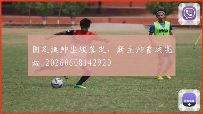 国足换帅尘埃落定，新主帅首次亮相_20260608142920