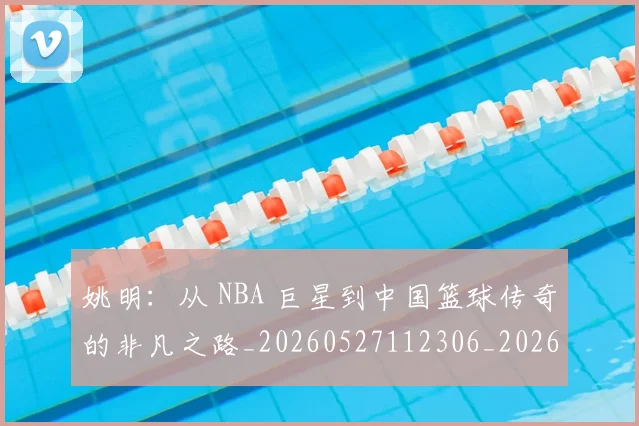 姚明：从 NBA 巨星到中国篮球传奇的非凡之路_20260527112306_20260609133012