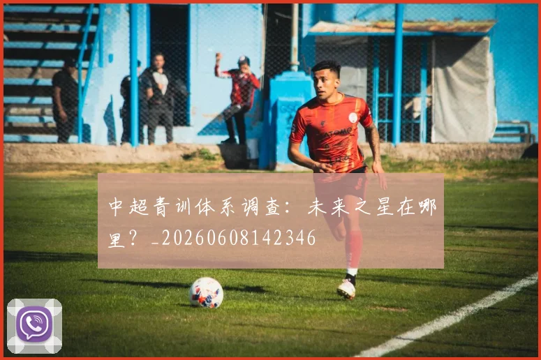 中超青训体系调查:未来之星在哪里?_20260608142346