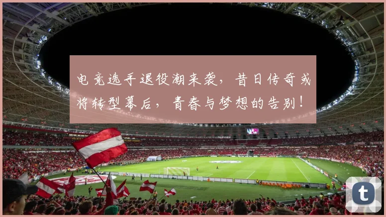 电竞选手退役潮来袭,昔日传奇或将转型幕后,青春与梦想的告别!