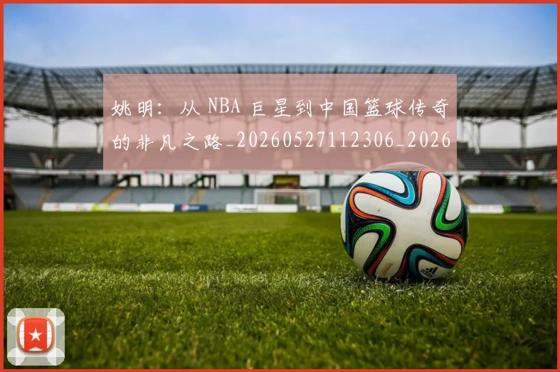 姚明:从 NBA 巨星到中国篮球传奇的非凡之路_20260527112306_20260609133012