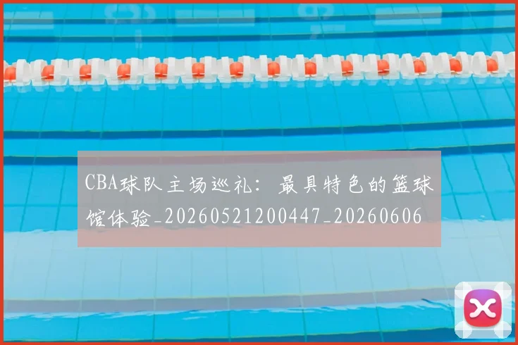 CBA球队主场巡礼:最具特色的篮球馆体验_20260521200447_20260606165253